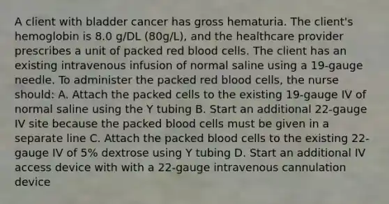 A client with bladder cancer has gross hematuria. The client's hemoglobin is 8.0 g/DL (80g/L), and the healthcare provider prescribes a unit of packed red blood cells. The client has an existing intravenous infusion of normal saline using a 19-gauge needle. To administer the packed red blood cells, the nurse should: A. Attach the packed cells to the existing 19-gauge IV of normal saline using the Y tubing B. Start an additional 22-gauge IV site because the packed blood cells must be given in a separate line C. Attach the packed blood cells to the existing 22-gauge IV of 5% dextrose using Y tubing D. Start an additional IV access device with with a 22-gauge intravenous cannulation device