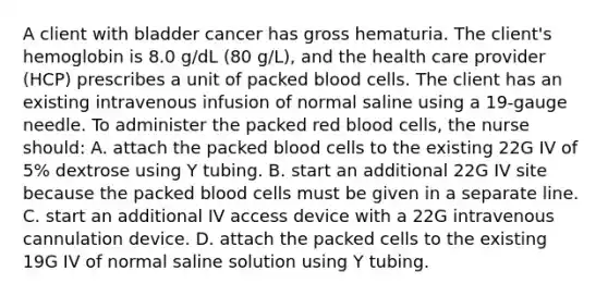 A client with bladder cancer has gross hematuria. The client's hemoglobin is 8.0 g/dL (80 g/L), and the health care provider (HCP) prescribes a unit of packed blood cells. The client has an existing intravenous infusion of normal saline using a 19-gauge needle. To administer the packed red blood cells, the nurse should: A. attach the packed blood cells to the existing 22G IV of 5% dextrose using Y tubing. B. start an additional 22G IV site because the packed blood cells must be given in a separate line. C. start an additional IV access device with a 22G intravenous cannulation device. D. attach the packed cells to the existing 19G IV of normal saline solution using Y tubing.