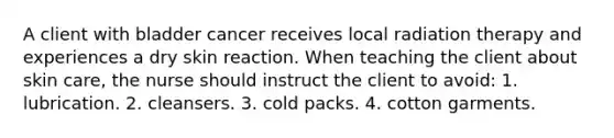 A client with bladder cancer receives local radiation therapy and experiences a dry skin reaction. When teaching the client about skin care, the nurse should instruct the client to avoid: 1. lubrication. 2. cleansers. 3. cold packs. 4. cotton garments.