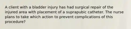 A client with a bladder injury has had surgical repair of the injured area with placement of a suprapubic catheter. The nurse plans to take which action to prevent complications of this procedure?