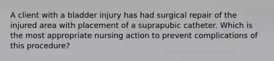 A client with a bladder injury has had surgical repair of the injured area with placement of a suprapubic catheter. Which is the most appropriate nursing action to prevent complications of this procedure?