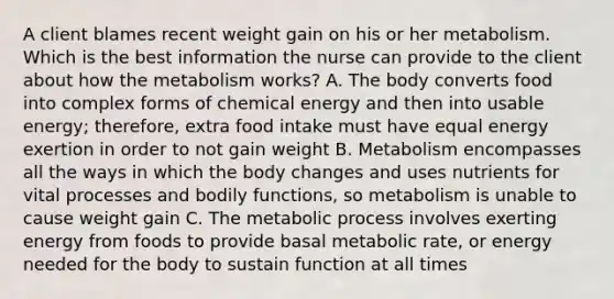 A client blames recent weight gain on his or her metabolism. Which is the best information the nurse can provide to the client about how the metabolism works? A. The body converts food into complex forms of chemical energy and then into usable energy; therefore, extra food intake must have equal energy exertion in order to not gain weight B. Metabolism encompasses all the ways in which the body changes and uses nutrients for vital processes and bodily functions, so metabolism is unable to cause weight gain C. The metabolic process involves exerting energy from foods to provide basal metabolic rate, or energy needed for the body to sustain function at all times