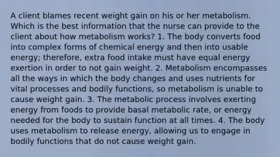 A client blames recent weight gain on his or her metabolism. Which is the best information that the nurse can provide to the client about how metabolism works? 1. The body converts food into complex forms of chemical energy and then into usable energy; therefore, extra food intake must have equal energy exertion in order to not gain weight. 2. Metabolism encompasses all the ways in which the body changes and uses nutrients for vital processes and bodily functions, so metabolism is unable to cause weight gain. 3. The metabolic process involves exerting energy from foods to provide basal metabolic rate, or energy needed for the body to sustain function at all times. 4. The body uses metabolism to release energy, allowing us to engage in bodily functions that do not cause weight gain.