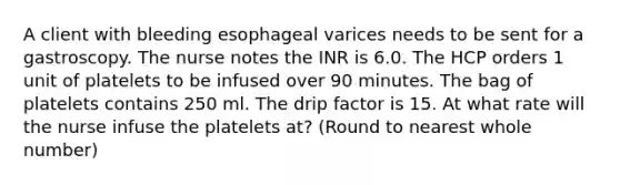 A client with bleeding esophageal varices needs to be sent for a gastroscopy. The nurse notes the INR is 6.0. The HCP orders 1 unit of platelets to be infused over 90 minutes. The bag of platelets contains 250 ml. The drip factor is 15. At what rate will the nurse infuse the platelets at? (Round to nearest whole number)