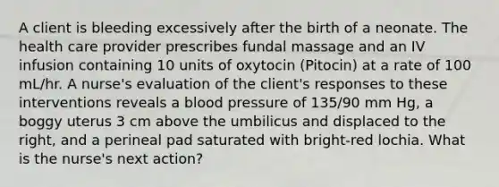 A client is bleeding excessively after the birth of a neonate. The health care provider prescribes fundal massage and an IV infusion containing 10 units of oxytocin (Pitocin) at a rate of 100 mL/hr. A nurse's evaluation of the client's responses to these interventions reveals a blood pressure of 135/90 mm Hg, a boggy uterus 3 cm above the umbilicus and displaced to the right, and a perineal pad saturated with bright-red lochia. What is the nurse's next action?