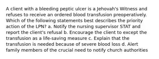 A client with a bleeding peptic ulcer is a Jehovah's Witness and refuses to receive an ordered blood transfusion preoperatively. Which of the following statements best describes the priority action of the LPN? a. Notify the nursing supervisor STAT and report the client's refusal b. Encourage the client to except the transfusion as a life-saving measure c. Explain that the transfusion is needed because of severe blood loss d. Alert family members of the crucial need to notify church authorities