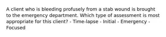 A client who is bleeding profusely from a stab wound is brought to the emergency department. Which type of assessment is most appropriate for this client? - Time-lapse - Initial - Emergency - Focused