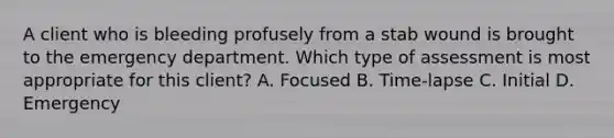 A client who is bleeding profusely from a stab wound is brought to the emergency department. Which type of assessment is most appropriate for this client? A. Focused B. Time-lapse C. Initial D. Emergency