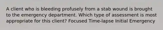 A client who is bleeding profusely from a stab wound is brought to the emergency department. Which type of assessment is most appropriate for this client? Focused Time-lapse Initial Emergency