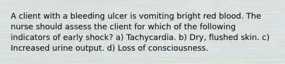 A client with a bleeding ulcer is vomiting bright red blood. The nurse should assess the client for which of the following indicators of early shock? a) Tachycardia. b) Dry, flushed skin. c) Increased urine output. d) Loss of consciousness.