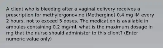 A client who is bleeding after a vaginal delivery receives a prescription for methylergonovine (Methergine) 0.4 mg IM every 2 hours, not to exceed 5 doses. The medication is available in ampules containing 0.2 mg/ml. what is the maximum dosage in mg that the nurse should administer to this client? (Enter numeric value only)