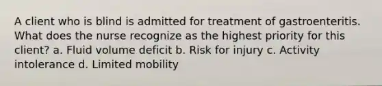 A client who is blind is admitted for treatment of gastroenteritis. What does the nurse recognize as the highest priority for this client? a. Fluid volume deficit b. Risk for injury c. Activity intolerance d. Limited mobility