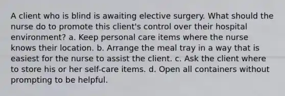 A client who is blind is awaiting elective surgery. What should the nurse do to promote this client's control over their hospital environment? a. Keep personal care items where the nurse knows their location. b. Arrange the meal tray in a way that is easiest for the nurse to assist the client. c. Ask the client where to store his or her self-care items. d. Open all containers without prompting to be helpful.