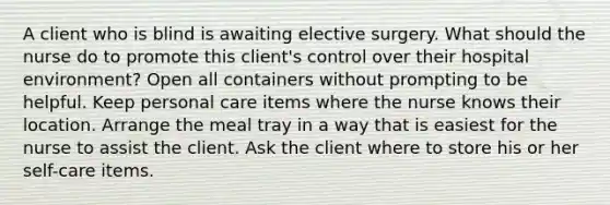 A client who is blind is awaiting elective surgery. What should the nurse do to promote this client's control over their hospital environment? Open all containers without prompting to be helpful. Keep personal care items where the nurse knows their location. Arrange the meal tray in a way that is easiest for the nurse to assist the client. Ask the client where to store his or her self-care items.