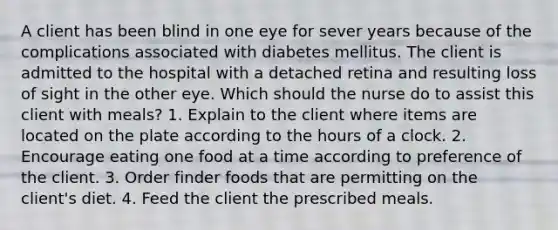 A client has been blind in one eye for sever years because of the complications associated with diabetes mellitus. The client is admitted to the hospital with a detached retina and resulting loss of sight in the other eye. Which should the nurse do to assist this client with meals? 1. Explain to the client where items are located on the plate according to the hours of a clock. 2. Encourage eating one food at a time according to preference of the client. 3. Order finder foods that are permitting on the client's diet. 4. Feed the client the prescribed meals.