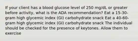 If your client has a blood glucose level of 250 mg/dL or greater before activity, what is the ADA recommendation? Eat a 15-30-gram high glycemic index (GI) carbohydrate snack Eat a 40-60-gram high glycemic index (GI) carbohydrate snack The individual should be checked for the presence of keytones. Allow them to exercise