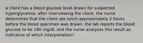 a client has a blood glucose level drawn for suspected hyperglycemia. after interviewing the client, the nurse determines that the client ate lunch approximately 2 hours before the blood specimen was drawn. the lab reports the blood glucose to be 180 mg/dL and the nurse analyzes this result as indicative of which interpretation?