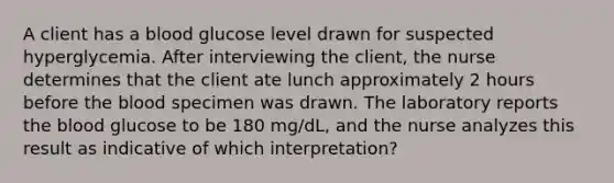 A client has a blood glucose level drawn for suspected hyperglycemia. After interviewing the client, the nurse determines that the client ate lunch approximately 2 hours before the blood specimen was drawn. The laboratory reports the blood glucose to be 180 mg/dL, and the nurse analyzes this result as indicative of which interpretation?