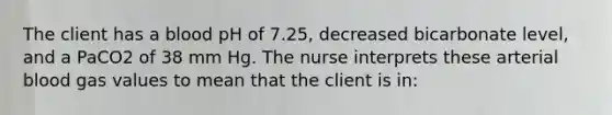 The client has a blood pH of 7.25, decreased bicarbonate level, and a PaCO2 of 38 mm Hg. The nurse interprets these arterial blood gas values to mean that the client is in: