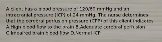 A client has a blood pressure of 120/60 mmHg and an intracranial pressure (ICP) of 24 mmHg. The nurse determines that the cerebral perfusion pressure (CPP) of this client indicates A.High blood flow to the brain B.Adequate cerebral perfusion C.Impaired brain blood flow D.Normal ICP