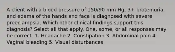 A client with a <a href='https://www.questionai.com/knowledge/kD0HacyPBr-blood-pressure' class='anchor-knowledge'>blood pressure</a> of 150/90 mm Hg, 3+ proteinuria, and edema of the hands and face is diagnosed with severe preeclampsia. Which other clinical findings support this diagnosis? Select all that apply. One, some, or all responses may be correct. 1. Headache 2. Constipation 3. Abdominal pain 4. Vaginal bleeding 5. Visual disturbances