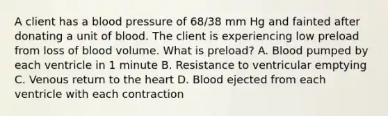 A client has a blood pressure of 68/38 mm Hg and fainted after donating a unit of blood. The client is experiencing low preload from loss of blood volume. What is preload? A. Blood pumped by each ventricle in 1 minute B. Resistance to ventricular emptying C. Venous return to the heart D. Blood ejected from each ventricle with each contraction