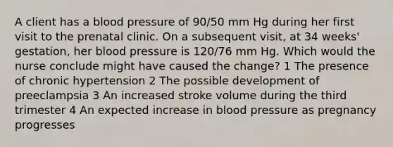 A client has a blood pressure of 90/50 mm Hg during her first visit to the prenatal clinic. On a subsequent visit, at 34 weeks' gestation, her blood pressure is 120/76 mm Hg. Which would the nurse conclude might have caused the change? 1 The presence of chronic hypertension 2 The possible development of preeclampsia 3 An increased stroke volume during the third trimester 4 An expected increase in blood pressure as pregnancy progresses