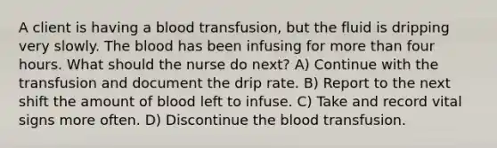 A client is having a blood transfusion, but the fluid is dripping very slowly. The blood has been infusing for more than four hours. What should the nurse do next? A) Continue with the transfusion and document the drip rate. B) Report to the next shift the amount of blood left to infuse. C) Take and record vital signs more often. D) Discontinue the blood transfusion.