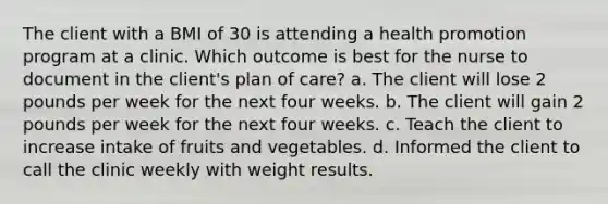 The client with a BMI of 30 is attending a health promotion program at a clinic. Which outcome is best for the nurse to document in the client's plan of care? a. The client will lose 2 pounds per week for the next four weeks. b. The client will gain 2 pounds per week for the next four weeks. c. Teach the client to increase intake of fruits and vegetables. d. Informed the client to call the clinic weekly with weight results.