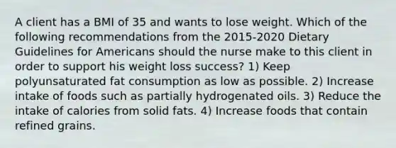 A client has a BMI of 35 and wants to lose weight. Which of the following recommendations from the 2015-2020 Dietary Guidelines for Americans should the nurse make to this client in order to support his weight loss success? 1) Keep polyunsaturated fat consumption as low as possible. 2) Increase intake of foods such as partially hydrogenated oils. 3) Reduce the intake of calories from solid fats. 4) Increase foods that contain refined grains.