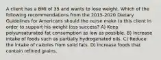 A client has a BMI of 35 and wants to lose weight. Which of the following recommendations from the 2015-2020 Dietary Guidelines for Americans should the nurse make to this client in order to support his weight loss success? A) Keep polyunsaturated fat consumption as low as possible. B) Increase intake of foods such as partially hydrogenated oils. C) Reduce the intake of calories from solid fats. D) Increase foods that contain refined grains.