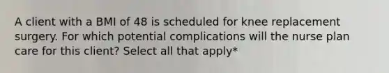 A client with a BMI of 48 is scheduled for knee replacement surgery. For which potential complications will the nurse plan care for this client? Select all that apply*