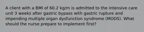 A client with a BMI of 60.2 kg/m is admitted to the intensive care unit 3 weeks after gastric bypass with gastric rupture and impending multiple organ dysfunction syndrome (MODS). What should the nurse prepare to implement first?