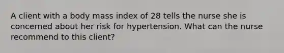 A client with a body mass index of 28 tells the nurse she is concerned about her risk for hypertension. What can the nurse recommend to this client?