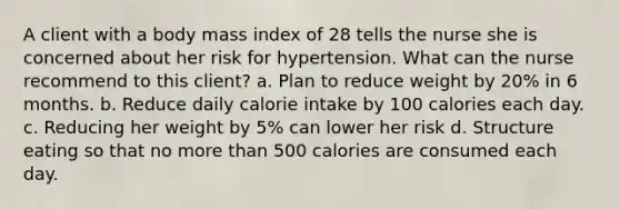 A client with a body mass index of 28 tells the nurse she is concerned about her risk for hypertension. What can the nurse recommend to this client? a. Plan to reduce weight by 20% in 6 months. b. Reduce daily calorie intake by 100 calories each day. c. Reducing her weight by 5% can lower her risk d. Structure eating so that no more than 500 calories are consumed each day.