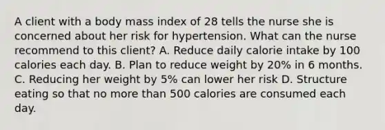 A client with a body mass index of 28 tells the nurse she is concerned about her risk for hypertension. What can the nurse recommend to this client? A. Reduce daily calorie intake by 100 calories each day. B. Plan to reduce weight by 20% in 6 months. C. Reducing her weight by 5% can lower her risk D. Structure eating so that no more than 500 calories are consumed each day.