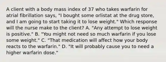 A client with a body mass index of 37 who takes warfarin for atrial fibrillation says, "I bought some orlistat at the drug store, and I am going to start taking it to lose weight." Which response will the nurse make to the client? A. "Any attempt to lose weight is positive." B. "You might not need so much warfarin if you lose some weight." C. "That medication will affect how your body reacts to the warfarin." D. "It will probably cause you to need a higher warfarin dose."