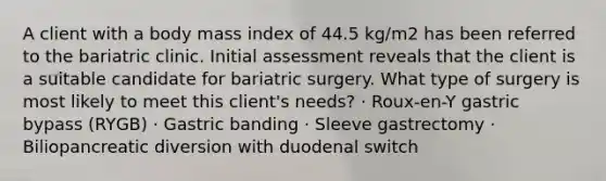 A client with a body mass index of 44.5 kg/m2 has been referred to the bariatric clinic. Initial assessment reveals that the client is a suitable candidate for bariatric surgery. What type of surgery is most likely to meet this client's needs? · Roux-en-Y gastric bypass (RYGB) · Gastric banding · Sleeve gastrectomy · Biliopancreatic diversion with duodenal switch