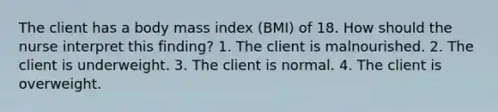 The client has a body mass index (BMI) of 18. How should the nurse interpret this finding? 1. The client is malnourished. 2. The client is underweight. 3. The client is normal. 4. The client is overweight.