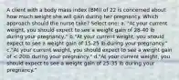 A client with a body mass index (BMI) of 22 is concerned about how much weight she will gain during her pregnancy. Which approach should the nurse take? Select one: a. "At your current weight, you should expect to see a weight gain of 28-40 lb during your pregnancy," b."At your current weight, you should expect to see a weight gain of 15-25 lb during your pregnancy." c."At your current weight, you should expect to see a weight gain of < 20lb during your pregnancy." d."At your current weight, you should expect to see a weight gain of 25-35 lb during your pregnancy."