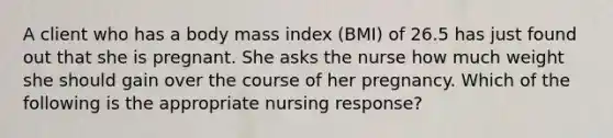 A client who has a body mass index (BMI) of 26.5 has just found out that she is pregnant. She asks the nurse how much weight she should gain over the course of her pregnancy. Which of the following is the appropriate nursing response?