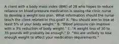 A client with a body mass index (BMI) of 28 who hopes to reduce reliance on blood pressure medication is seeing the clinic nurse to develop a weight loss plan. What information should the nurse teach the client related to this goal? A. "You should aim to lose at least 5% of your body weight." B. "Blood pressure can improve with a 3% reduction of body weight." C. "A weight loss of 30 to 35 pounds will probably be enough." D. "You are unlikely to lose enough weight to affect your medication requirements."