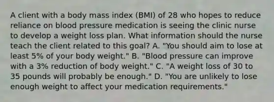 A client with a body mass index (BMI) of 28 who hopes to reduce reliance on blood pressure medication is seeing the clinic nurse to develop a weight loss plan. What information should the nurse teach the client related to this goal? A. "You should aim to lose at least 5% of your body weight." B. "Blood pressure can improve with a 3% reduction of body weight." C. "A weight loss of 30 to 35 pounds will probably be enough." D. "You are unlikely to lose enough weight to affect your medication requirements."