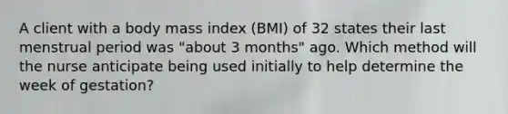 A client with a body mass index (BMI) of 32 states their last menstrual period was "about 3 months" ago. Which method will the nurse anticipate being used initially to help determine the week of gestation?