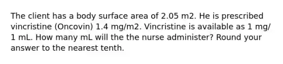 The client has a body surface area of 2.05 m2. He is prescribed vincristine (Oncovin) 1.4 mg/m2. Vincristine is available as 1 mg/ 1 mL. How many mL will the the nurse administer? Round your answer to the nearest tenth.