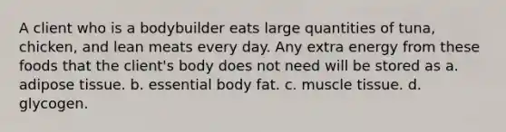 A client who is a bodybuilder eats large quantities of tuna, chicken, and lean meats every day. Any extra energy from these foods that the client's body does not need will be stored as a. adipose tissue. b. essential body fat. c. muscle tissue. d. glycogen.