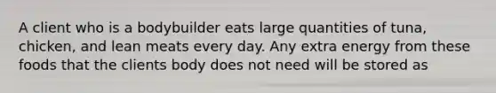 A client who is a bodybuilder eats large quantities of tuna, chicken, and lean meats every day. Any extra energy from these foods that the clients body does not need will be stored as