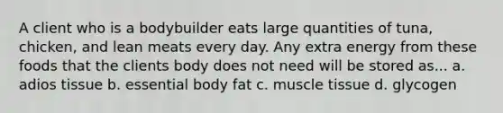 A client who is a bodybuilder eats large quantities of tuna, chicken, and lean meats every day. Any extra energy from these foods that the clients body does not need will be stored as... a. adios tissue b. essential body fat c. muscle tissue d. glycogen