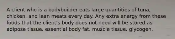 A client who is a bodybuilder eats large quantities of tuna, chicken, and lean meats every day. Any extra energy from these foods that the client's body does not need will be stored as adipose tissue. essential body fat. muscle tissue. glycogen.