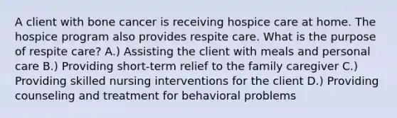 A client with bone cancer is receiving hospice care at home. The hospice program also provides respite care. What is the purpose of respite care? A.) Assisting the client with meals and personal care B.) Providing short-term relief to the family caregiver C.) Providing skilled nursing interventions for the client D.) Providing counseling and treatment for behavioral problems